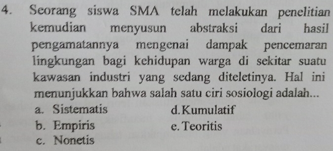 Seorang siswa SMA telah melakukan penelitian
kemudian menyusun abstraksi dari hasil
pengamatannya mengenai dampak pencemaran
lingkungan bagi kehidupan warga di sekitar suatu
kawasan industri yang sedang diteletinya. Hal ini
menunjukkan bahwa salah satu ciri sosiologi adalah...
a. Sistematis d.Kumulatif
b. Empiris e. Teoritis
c. Nonetis