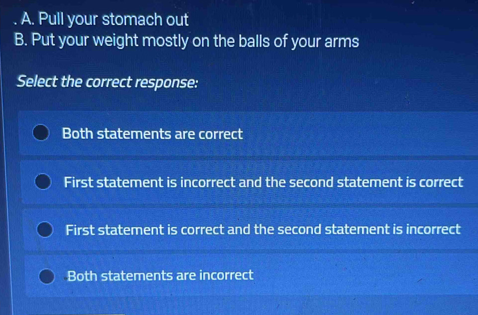 Pull your stomach out
B. Put your weight mostly on the balls of your arms
Select the correct response:
Both statements are correct
First statement is incorrect and the second statement is correct
First statement is correct and the second statement is incorrect
Both statements are incorrect