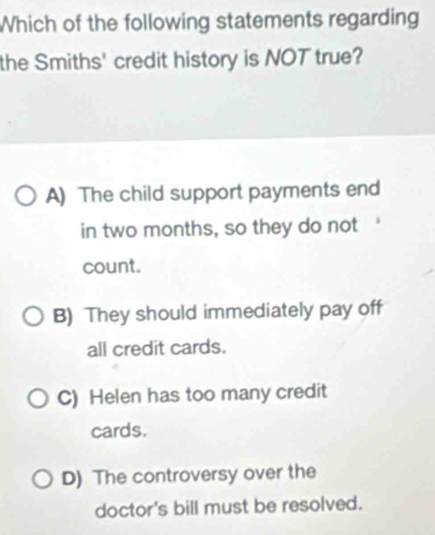 Which of the following statements regarding
the Smiths' credit history is NOT true?
A) The child support payments end
in two months, so they do not
count.
B) They should immediately pay off
all credit cards.
C) Helen has too many credit
cards.
D) The controversy over the
doctor's bill must be resolved.