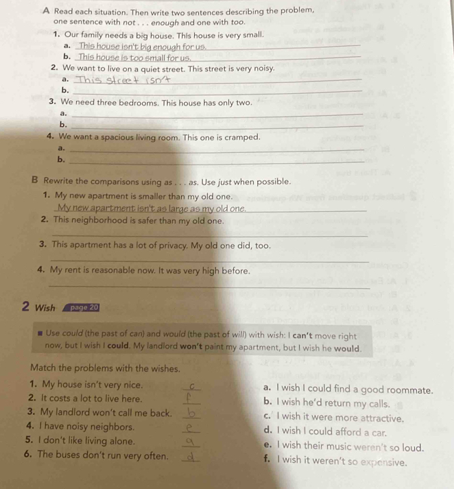 A Read each situation. Then write two sentences describing the problem, 
one sentence with not . . . enough and one with too. 
1. Our family needs a big house. This house is very small. 
a. 
_ 
b. Thi 
2. We want to live on a quiet street. This street is very noisy. 
a._ 
b._ 
3. We need three bedrooms. This house has only two. 
a._ 
b._ 
4. We want a spacious living room. This one is cramped. 
a._ 
b._ 
B Rewrite the comparisons using as . . . as. Use just when possible. 
1. My new apartment is smaller than my old one. 
_ new apartment isn't as large as my old one ._ 
2. This neighborhood is safer than my old one. 
_ 
3. This apartment has a lot of privacy. My old one did, too. 
_ 
4. My rent is reasonable now. It was very high before. 
_ 
2 Wish page 20 
Use could (the past of can) and would (the past of will) with wish: I can't move right 
now, but I wish I could. My landlord won’t paint my apartment, but I wish he would. 
Match the problems with the wishes. 
1. My house isn't very nice. _a. I wish I could find a good roommate. 
2. It costs a lot to live here. _b. I wish he'd return my calls. 
3. My landlord won’t call me back. _c. I wish it were more attractive. 
4. I have noisy neighbors. _d. I wish I could afford a car. 
5. I don't like living alone. _e. I wish their music weren't so loud. 
6. The buses don't run very often. _f. I wish it weren’t so expensive.