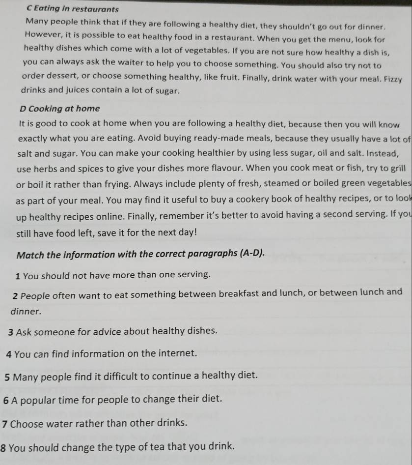 Eating in restaurants 
Many people think that if they are following a healthy diet, they shouldn't go out for dinner. 
However, it is possible to eat healthy food in a restaurant. When you get the menu, look for 
healthy dishes which come with a lot of vegetables. If you are not sure how healthy a dish is, 
you can always ask the waiter to help you to choose something. You should also try not to 
order dessert, or choose something healthy, like fruit. Finally, drink water with your meal. Fizzy 
drinks and juices contain a lot of sugar. 
D Cooking at home 
It is good to cook at home when you are following a healthy diet, because then you will know 
exactly what you are eating. Avoid buying ready-made meals, because they usually have a lot of 
salt and sugar. You can make your cooking healthier by using less sugar, oil and salt. Instead, 
use herbs and spices to give your dishes more flavour. When you cook meat or fish, try to grill 
or boil it rather than frying. Always include plenty of fresh, steamed or boiled green vegetables 
as part of your meal. You may find it useful to buy a cookery book of healthy recipes, or to look 
up healthy recipes online. Finally, remember it’s better to avoid having a second serving. If you 
still have food left, save it for the next day! 
Match the information with the correct paragraphs (A-D). 
1 You should not have more than one serving. 
2 People often want to eat something between breakfast and lunch, or between lunch and 
dinner. 
3 Ask someone for advice about healthy dishes. 
4 You can find information on the internet. 
5 Many people find it difficult to continue a healthy diet. 
6 A popular time for people to change their diet. 
7 Choose water rather than other drinks. 
8 You should change the type of tea that you drink.