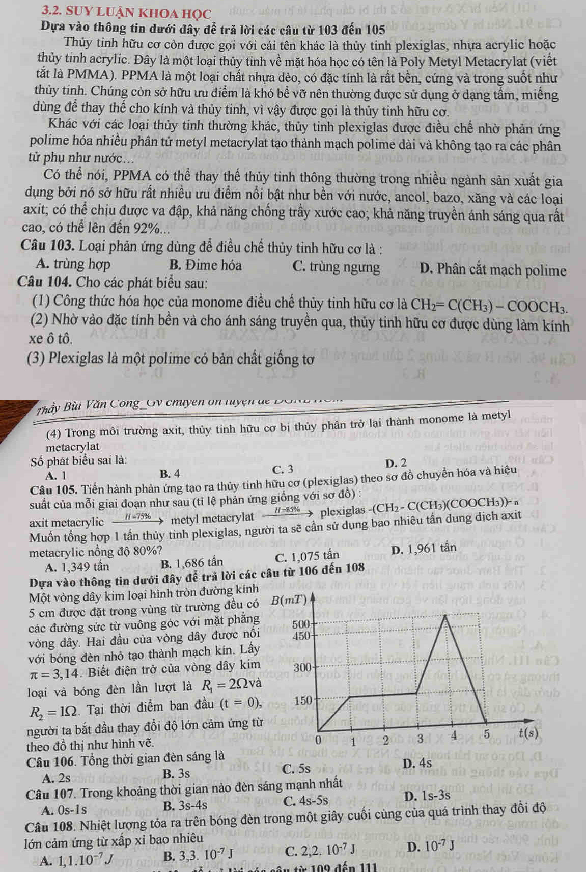 SUY LUẬN KHOA HQC
Dựa vào thông tin dưới đây để trả lời các câu từ 103 đến 105
Thủy tinh hữu cơ còn được gọi với cái tên khác là thủy tinh plexiglas, nhựa acrylic hoặc
thủy tinh acrylic. Đây là một loại thủy tinh về mặt hóa học có tên là Poly Metyl Metacrylat (viết
tắt là PMMA). PPMA là một loại chất nhựa dẻo, có đặc tính là rất bên, cứng và trong suốt như
thủy tinh. Chúng còn sở hữu ưu điểm là khó bể vỡ nên thường được sử dụng ở dạng tầm, miễng
dùng để thay thế cho kính và thủy tinh, vì vậy được gọi là thủy tinh hữu cơ.
Khác với các loại thủy tinh thường khác, thủy tinh plexiglas được điều chế nhờ phản ứng
polime hóa nhiều phân tử metyl metacrylat tạo thành mạch polime dài và không tạo ra các phân
tử phụ như nước...
Có thể nói, PPMA có thể thay thế thủy tinh thông thường trong nhiều ngành sản xuất gia
dụng bởi nó sở hữu rất nhiều ưu điểm nổi bật như bền với nước, ancol, bazo, xăng và các loại
axit; có thể chịu được va đập, khả năng chống trầy xước cao; khả năng truyền ánh sáng qua rất
cao, có thể lên đến 92%...
Câu 103. Loại phản ứng dùng để điều chế thủy tinh hữu cơ là :
A. trùng hợp B. Đime hóa C. trùng ngưng D. Phân cắt mạch polime
Câu 104. Cho các phát biểu sau:
(1) Công thức hóa học của monome điều chế thủy tinh hữu cơ là CH_2=C(CH_3)-COOCH_3.
(2) Nhờ vào đặc tính bền và cho ánh sáng truyền qua, thủy tinh hữu cơ được dùng làm kính
xe ô tô.
(3) Plexiglas là một polime có bản chất giống tơ
Thầy Bùi Văn Công _GV chuyen on tuyện de B
(4) Trong môi trường axit, thủy tinh hữu cơ bị thủy phân trở lại thành monome là metyl
metacrylat
Số phát biểu sai là:
A. 1 B. 4 C. 3
D. 2
Câu 105. Tiến hành phản ứng tạo ra thủy tinh hữu cơ (plexiglas) theo sơ đồ chuyển hóa và hiệu
suất của mỗi giai đoạn như sau (tỉ lệ phản ứng giống với sơ đồ) :
axit metacrylic H=75% metyl metacrylat _ H=85%  plexiglas -(CH_2-C(CH_3)(COOCH_3))-n
Muồn tổng hợp 1 tần thủy tinh plexiglas, người ta sẽ cần sử dụng bao nhiêu tần dung dịch axit
metacrylic nồng độ 80%?
A. 1,349 tấn B. 1,686 tần C. 1,075 tấn D. 1,961 tấn
Dựa vào thông tin dưới đây để trả lời các câu từ 106 đến 108
Một vòng dây kim loại hình tròn đường kính
5 cm được đặt trong vùng từ trường đều có
các đường sức từ vuông góc với mặt phẳng
vòng dây. Hai đầu của vòng dây được nổi
với bóng đèn nhỏ tạo thành mạch kín. Lấy
π =3,14 Biết điện trở của vòng dây kim
loại và bóng đèn lần lượt là R_1=2Omega và
R_2=1Omega. Tại thời điểm ban đầu (t=0),
người ta bắt đầu thay đổi độ lớn cảm ứng t
theo đồ thị như hình vẽ.
Câu 106. Tổng thời gian đèn sáng là
A. 2s B. 3s C. 5s
D. 4s
Câu 107. Trong khoảng thời gian nào đèn sáng mạnh nhất
A. 0s-1s
B. 3s-4s C. 4s-5s D. 1s-3s
Câu 108. Nhiệt lượng tỏa ra trên bóng đèn trong một giây cuối cùng của quá trình thay đổi độ
lớn cảm ứng từ xấp xỉ bao nhiêu
A. 1,1.10^(-7)J B. 3,3.10^(-7)J C. 2,2.10^(-7)J D. 10^(-7)J
1    0 9 đến 111