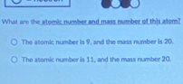 What are the atomic number and mass number of this atom?
The atomic number is 9, and the mass number is 20.
The atomic number is 11, and the mass number 20.