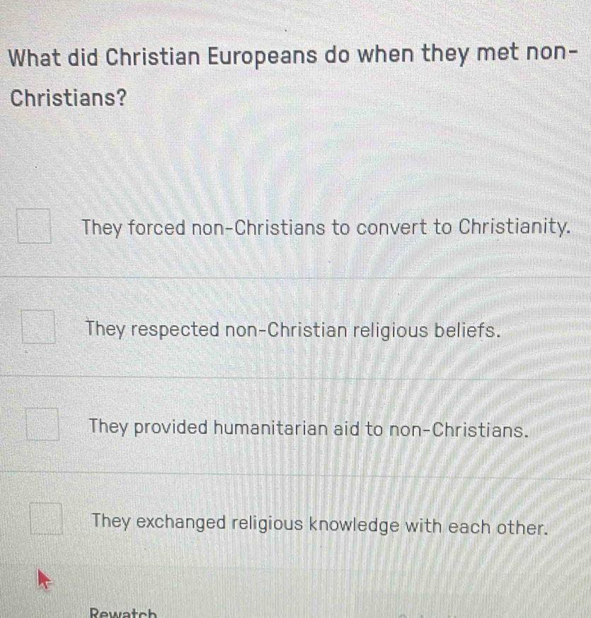 What did Christian Europeans do when they met non-
Christians?
They forced non-Christians to convert to Christianity.
They respected non-Christian religious beliefs.
They provided humanitarian aid to non-Christians.
They exchanged religious knowledge with each other.
Rewatch