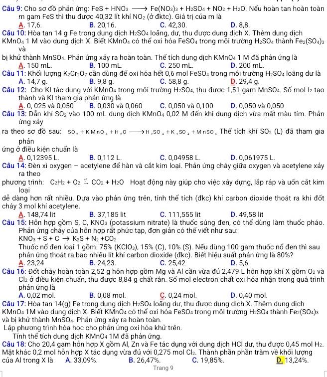 Cho sơ đồ phản ứng: FeS+HNO_3to Fe(NO_3)_3+H_2SO_4+NO_2+H_2O. Nếu hoàn tan hoàn toàn
m gam FeS thì thu được 40,32 lít khí NO_2 (odktc). Giá trị của m là
A. 17,6. B. 20,16. C. 42,30. D. 8,8.
Câu 10: Hòa tan 14 g Fe trong dung dịch H_2SO_4 loãng, dư, thu được dung dịch X. Thêm dung dịch
KMnO₄ 1 M vào dung dịch X. Biết KMn D_4 có thể oxi hóa FeSO₄ trong môi trường H_2SO_4 thành Fe_2(SO_4)_3
và
bị khứ thành MnSO₄. Phản ứng xảy ra hoàn toàn. Thể tích dung dịch KMnO₄ 1 M đã phản ứng là
A. 150 mL. B. 100 mL. C. 250 mL. D. 200 mL.
Câu 11: Khối lượng K_2Cr_2O_7 cần dùng để oxi hóa hết 0,6 mol FeSO_4 trong môi trường H_2SO_4 loãng dư là
A. 14,7 g. B. 9,8 g. C. 58,8 g. D. 29,4 g.
Câu 12: Cho KI tác dụng với KMnO₄ trong môi trường H_2SO_4 , thu được 1,51 gam MnSO₄. Số mol I₂ tạo
thành và KI tham gia phản ứng là
A. 0, 025 và 0,050 B. 0,030 và 0,060 C. 0,050 và 0,100 D. 0,050 và 0,050
Câu 13: Dẫn khí SO_2 vào 100 mL dung dịch KN ln O_4 0,02 M đến khi dung dịch vừa mất màu tím. Phản
ứng xảy
ra theo sơ đồ sau: SO_2+KMnO_4+H_2Oto H_2SO_4+K_2SO_4+MnSO Thể tích khí SO_2 (L) đã tham gia
phản
ứng ở điều kiện chuẩn là
A. 0,12395 L. B. 0,112 L. C. 0,04958 L. D. 0,061975 L.
Câu 14: Đèn xì oxygen - acetylene để hàn và cắt kim loại. Phản ứng cháy giữa oxygen và acetylene xảy
ra theo
phương trình: C_2H_2+O_2 xrightarrow f CO_2+H_2O Hoạt động này giúp cho việc xây dựng, lắp ráp và uốn cắt kim
loại
dể dàng hơn rất nhiều. Dựa vào phản ứng trên, tính thể tích (đkc) khí carbon dioxide thoát ra khi đốt
cháy 3 mol khí acetylene.
A. 148,74 lit B. 37,185 lit C. 111,555 lit D. 49,58 lit
Câu 15: Hỗn hợp gồm S, C, KNO₃ (potassium nitrate) là thuốc súng đen, có thể dùng làm thuốc pháo.
Phản ứng chảy của hỗn hợp rất phức tạp, đơn giản có thể viết như sau:
KNO_3+S+Cto K_2S+N_2+CO_2
Thuốc nổ đen loại 1 gồm: 75% (KClO_3) , 15% (C), 10% (S). Nếu dùng 100 gam thuốc nổ đen thì sau
phản ứng thoát ra bao nhiêu lít khí carbon dioxide (đkc). Biết hiệu suất phản ứng là 80%?
A. 23,24 B. 24,23. C. 25,42 D. 5,6
Câu 16: Đốt cháy hoàn toàn 2,52 g hỗn hợp gồm Mg và Al cần vừa đủ 2,479 L hỗn hợp khí X gồm O₂ và
Cl2 ở điều kiện chuẩn, thu được 8,84 g chất rần. Số mol electron chất oxi hóa nhận trong quá trình
phản ứng là
A. 0,02 mol. B. 0,08 mol. C. 0,24 mol. D. 0,40 mol.
Câu 17: Hòa tan 14(g) Fe trong dung dịch H_2SO 4 loãng dư. thu được dung dịch X. Thêm dung dịch
KMnO₄ 1M vào dung dịch X. Biết KMnO4 có thể oxi hóa FeSO₄ trong môi trường H_2SO 4 thành Fez (SO_4):
và bị khử thành MnSO₄. Phản ứng xảy ra hoàn toàn.
Lập phương trình hóa học cho phản ứng oxi hóa khử trên.
Tính thể tích dung dịch KMnO4 1M đã phản ứng.
Câu 18: Cho 20,4 gam hỗn hợp X gồm Al, Zn và Fe tác dụng với dung dịch HCI dư, thu được 0,45 mol H_2.
Mặt khác 0,2 mol hỗn hợp X tắc dụng vừa đủ với 0,275 mol Cl_2. Thành phần phần trăm về khối lượng
của Al trong X là A. 33,09%. B. 26,47%. C. 19,85%. D. 13,24%.
Trang 9