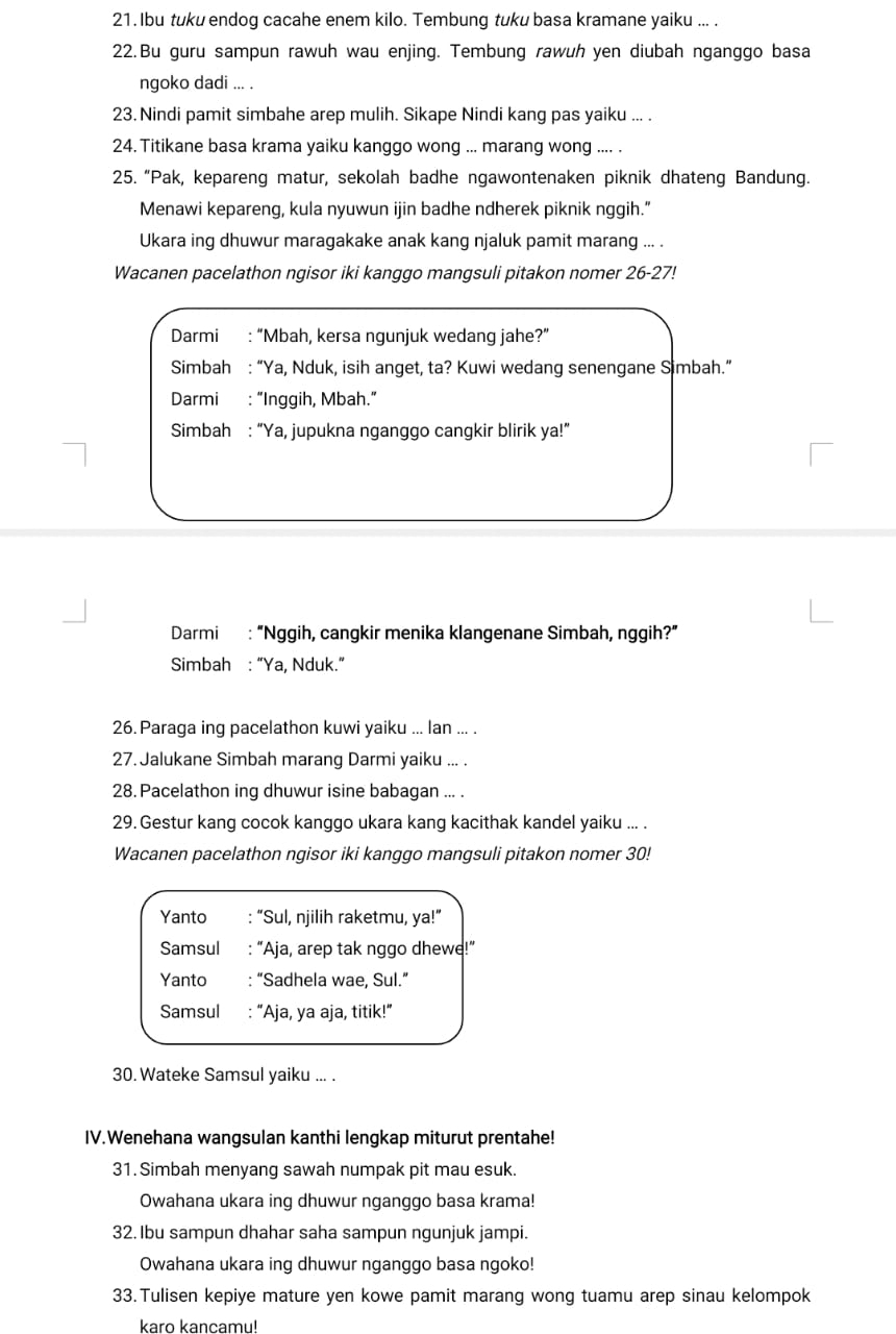 Ibu tuku endog cacahe enem kilo. Tembung tuku basa kramane yaiku ... .
22.Bu guru sampun rawuh wau enjing. Tembung rawuh yen diubah nganggo basa
ngoko dadi ... .
23. Nindi pamit simbahe arep mulih. Sikape Nindi kang pas yaiku ... .
24. Titikane basa krama yaiku kanggo wong ... marang wong .... .
25. “Pak, kepareng matur, sekolah badhe ngawontenaken piknik dhateng Bandung.
Menawi kepareng, kula nyuwun ijin badhe ndherek piknik nggih.”
Ukara ing dhuwur maragakake anak kang njaluk pamit marang ... .
Wacanen pacelathon ngisor iki kanggo mangsuli pitakon nomer 26-27!
Darmi : “Mbah, kersa ngunjuk wedang jahe?”
Simbah : “Ya, Nduk, isih anget, ta? Kuwi wedang senengane Simbah.”
Darmi : “Inggih, Mbah.”
Simbah : “Ya, jupukna nganggo cangkir blirik ya!”
Darmi : “Nggih, cangkir menika klangenane Simbah, nggih?”
Simbah : “Ya, Nduk.”
26. Paraga ing pacelathon kuwi yaiku ... lan ... .
27. Jalukane Simbah marang Darmi yaiku ... .
28. Pacelathon ing dhuwur isine babagan ... .
29. Gestur kang cocok kanggo ukara kang kacithak kandel yaiku ... .
Wacanen pacelathon ngisor iki kanggo mangsuli pitakon nomer 30!
Yanto : “Sul, njilih raketmu, ya!”
Samsul : “Aja, arep tak nggo dhewe!”
Yanto : “Sadhela wae, Sul.”
Samsul : “Aja, ya aja, titik!”
30. Wateke Samsul yaiku ... .
IV.Wenehana wangsulan kanthi lengkap miturut prentahe!
31. Simbah menyang sawah numpak pit mau esuk.
Owahana ukara ing dhuwur nganggo basa krama!
32. Ibu sampun dhahar saha sampun ngunjuk jampi.
Owahana ukara ing dhuwur nganggo basa ngoko!
33.Tulisen kepiye mature yen kowe pamit marang wong tuamu arep sinau kelompok
karo kancamu!