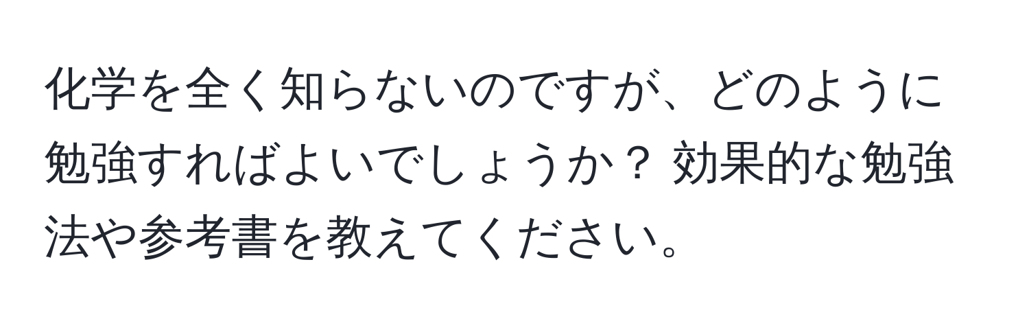 化学を全く知らないのですが、どのように勉強すればよいでしょうか？ 効果的な勉強法や参考書を教えてください。