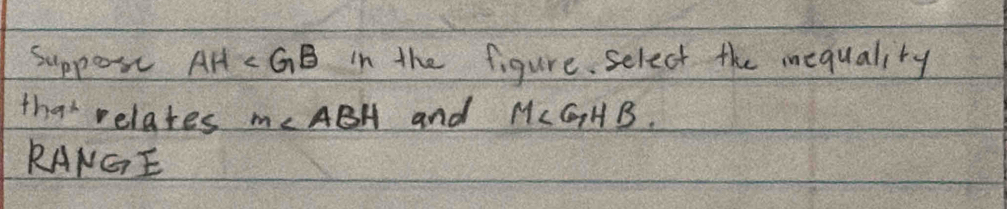 Suppos AH in the figure select the mequality 
that relates m∠ ABH and M∠ GHB
RANGE