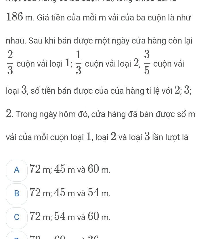 186 m. Giá tiền của mỗi m vải của ba cuộn là như
nhau. Sau khi bán được một ngày cửa hàng còn lại
 2/3  cuộn vải loại 1;  1/3  cuộn vải loại 2,  3/5  cuộn vải
loại 3, số tiền bán được của của hàng tỉ lệ với 2; 3;
2. Trong ngày hôm đó, cửa hàng đã bán được số m
vải của mỗi cuộn loại 1, loại 2 và loại 3 lần lượt là
A 72 m; 45 m và 60 m.
B 72 m; 45 m và 54 m.
c72 m; 54 m và 60 m.