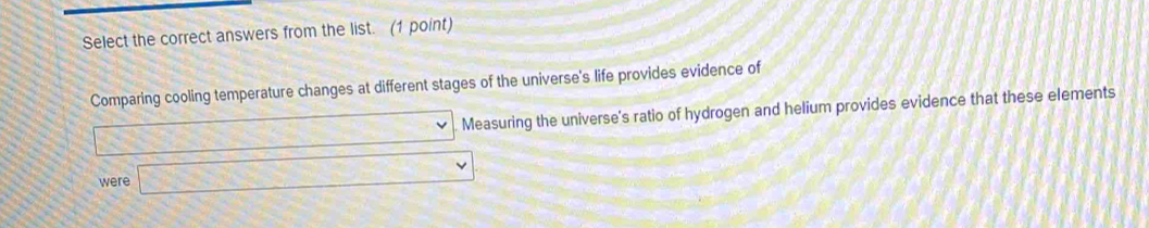 Select the correct answers from the list. (1 point) 
Comparing cooling temperature changes at different stages of the universe's life provides evidence of 
□ Measuring the universe's ratio of hydrogen and helium provides evidence that these elements 
were □