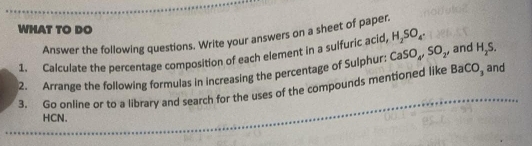 WHAT TO DO 
Answer the following questions. Write your answers on a sheet of paper. 
1. Calculate the percentage composition of each element in a sulfuric acid, H_2SO_4. , and H_2S. 
2. Arrange the following formulas in increasing the percentage of Sulphur: CaSO_4, SO_2
3. Go online or to a library and search for the uses of the compounds mentioned like BaCO_3 and 
HCN.