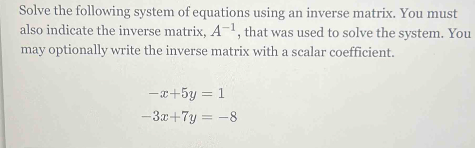 Solve the following system of equations using an inverse matrix. You must 
also indicate the inverse matrix, A^(-1) , that was used to solve the system. You 
may optionally write the inverse matrix with a scalar coefficient.
-x+5y=1
-3x+7y=-8