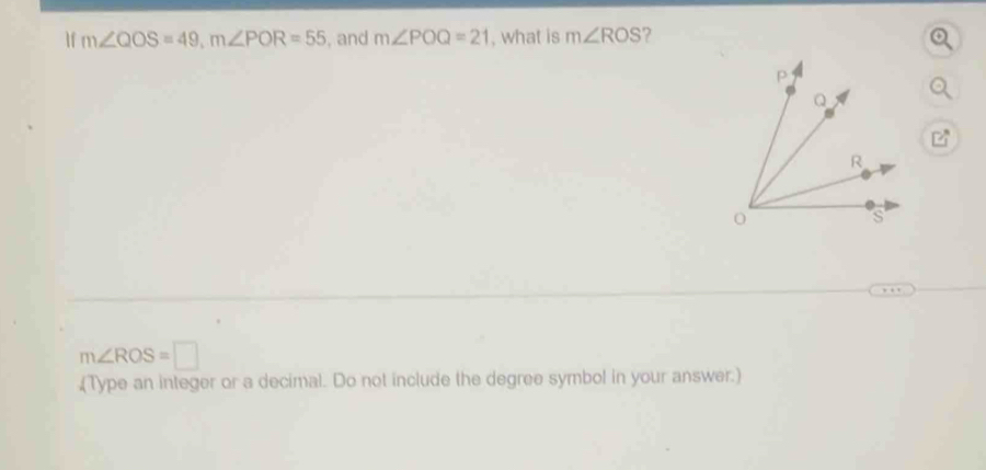 If m∠ QOS=49, m∠ POR=55 , and m∠ POQ=21 , what is m∠ ROS 7
m∠ ROS=□
(Type an integer or a decimal. Do not include the degree symbol in your answer.)