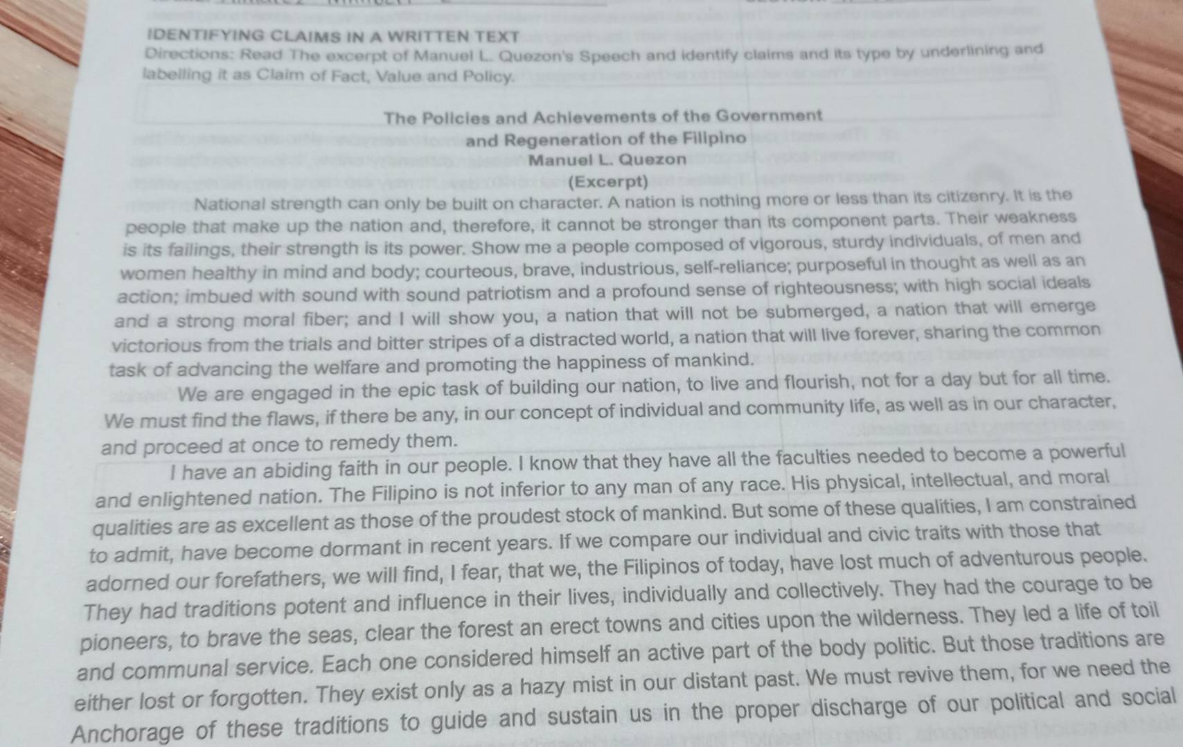 IDENTIFYING CLAIMS IN A WRITTEN TEXT
Directions: Read The excerpt of Manuel L. Quezon's Speech and identify claims and its type by underlining and
labelling it as Claim of Fact, Value and Policy.
The Policies and Achievements of the Government
and Regeneration of the Filipino
Manuel L. Quezon
(Excerpt)
National strength can only be built on character. A nation is nothing more or less than its citizenry. It is the
people that make up the nation and, therefore, it cannot be stronger than its component parts. Their weakness
is its failings, their strength is its power. Show me a people composed of vigorous, sturdy individuals, of men and
women healthy in mind and body; courteous, brave, industrious, self-reliance; purposeful in thought as well as an
action; imbued with sound with sound patriotism and a profound sense of righteousness; with high social ideals
and a strong moral fiber; and I will show you, a nation that will not be submerged, a nation that will emerge
victorious from the trials and bitter stripes of a distracted world, a nation that will live forever, sharing the common
task of advancing the welfare and promoting the happiness of mankind.
We are engaged in the epic task of building our nation, to live and flourish, not for a day but for all time.
We must find the flaws, if there be any, in our concept of individual and community life, as well as in our character,
and proceed at once to remedy them.
I have an abiding faith in our people. I know that they have all the faculties needed to become a powerful
and enlightened nation. The Filipino is not inferior to any man of any race. His physical, intellectual, and moral
qualities are as excellent as those of the proudest stock of mankind. But some of these qualities, I am constrained
to admit, have become dormant in recent years. If we compare our individual and civic traits with those that
adorned our forefathers, we will find, I fear, that we, the Filipinos of today, have lost much of adventurous people.
They had traditions potent and influence in their lives, individually and collectively. They had the courage to be
pioneers, to brave the seas, clear the forest an erect towns and cities upon the wilderness. They led a life of toil
and communal service. Each one considered himself an active part of the body politic. But those traditions are
either lost or forgotten. They exist only as a hazy mist in our distant past. We must revive them, for we need the
Anchorage of these traditions to guide and sustain us in the proper discharge of our political and social