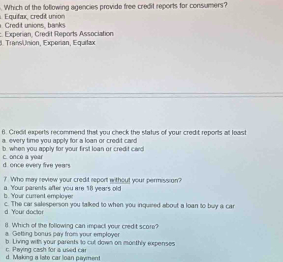 Which of the following agencies provide free credit reports for consumers?
Equifax, credit union
Credit unions, banks
:. Experian, Credit Reports Association
d. TransUnion, Experian, Equifax
6. Credit experts recommend that you check the status of your credit reports at least
a. every time you apply for a loan or credit card
b. when you apply for your first loan or credit card
c. once a year
d. once every five years
7 Who may review your credit report without your permission?
a. Your parents after you are 18 years old
b. Your current employer
c. The car salesperson you talked to when you inquired about a loan to buy a car
d Your doctor
8. Which of the following can impact your credit score?
a Getting bonus pay from your employer
b. Living with your parents to cut down on monthly expenses
c. Paying cash for a used car
d. Making a late car loan payment