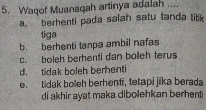 Waqof Muanaqah artinya adalah ....
a. berhenti pada salah satu tanda titik
tiga
b. berhenti tanpa ambil nafas
c. boleh berhenti dan boleh terus
d. tidak boleh berhenti
e. tidak boleh berhenti, tetapi jika berada
di akhir ayat maka dibolehkan berhenti