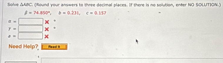 Solve △ ABC. (Round your answers to three decimal places. If there is no solution, enter NO SOLUTION.)
beta =74.850°, b=0.dot 231, c=0.157
alpha =□ *°
y=□ x°
a=□ + 
Need Help? Read it