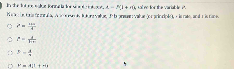 In the future value formula for simple interest, A=P(1+rt) , solve for the variable P.
Note: In this formula, A represents future value, P is present value (or principle), is rate, and t is time.
P= (l+rt)/A 
P= A/1+π  
P= A/rt 
P=A(1+rt)