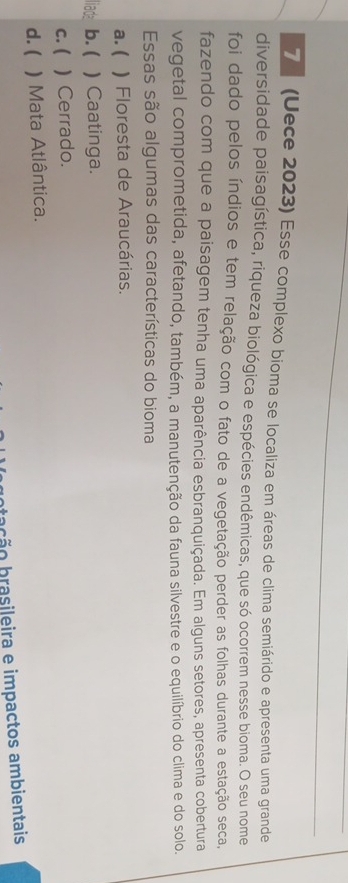 7 (Uece 2023) Esse complexo bioma se localiza em áreas de clima semiárido e apresenta uma grande
diversidade paisagística, riqueza biológica e espécies endêmicas, que só ocorrem nesse bioma. O seu nome
foi dado pelos índios e tem relação com o fato de a vegetação perder as folhas durante a estação seca,
fazendo com que a paisagem tenha uma aparência esbranquiçada. Em alguns setores, apresenta cobertura
vegetal comprometida, afetando, também, a manutenção da fauna silvestre e o equilíbrio do clima e do solo.
Essas são algumas das características do bioma
a. ( ) Floresta de Araucárias.
l ade b. ( ) Caatinga.
c. ( ) Cerrado.
d. ( ) Mata Atlântica.
bração brasileira e impactos ambientais