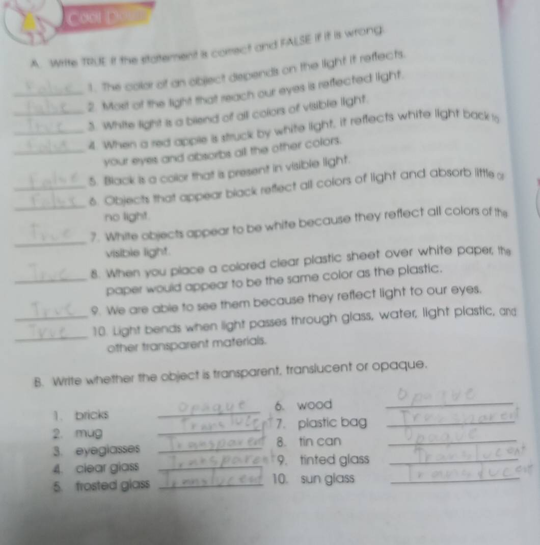 Write TRUE it the sitattement is comect and FALSE if it is wrong 
1. The colar of an object depends on the light it reffects. 
_2. Most of the light that reach our eyes is reffected light 
__3. White light is a biend of all colors of visible light. 
4. When a red apple is struck by white light, it reffects white light back o 
_your eyes and absorbs all the other colors. 
5. Black is a color that is present in visible light. 
_6. Objects that appear black reffect all colors of light and absorb little o 
no light. 
_ 
7. White objects appear to be white because they reffect all colors of the 
visible light. 
8. When you place a colored clear plastic sheet over white paper, the 
_paper would appear to be the same color as the plastic. 
9. We are able to see them because they reflect light to our eyes, 
_ 
_10. Light bends when light passes through glass, water, light plastic, and 
other transparent materials. 
B. Write whether the object is transparent, translucent or opaque. 
1. bricks _6. wood_ 
7. plastic bag_ 
2. mug 
_ 
8. tin can_ 
3. eyeglasses_ 
4. clear glass_ 
9. tinted glass_ 
5. frosted glass_ 
10. sun glass_