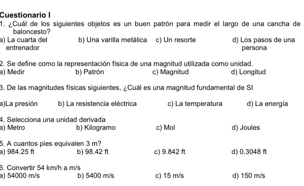 Cuestionario I
1. ¿Cuál de los siguientes objetos es un buen patrón para medir el largo de una cancha de
baloncesto?
a) La cuarta del b) Una varilla metálica c) Un resorte d) Los pasos de una
entrenador persona
2. Se define como la representación física de una magnitud utilizada como unidad.
a) Medir b) Patrón c) Magnitud d) Longitud
3. De las magnitudes físicas siguientes, ¿Cuál es una magnitud fundamental de SI
a)La presión b) La resistencia eléctrica c) La temperatura d) La energía
4. Selecciona una unidad derivada
a) Metro b) Kilogramo c) Mol d) Joules
5. A cuantos pies equivalen 3 m?
a) 984.25 ft b) 98.42 ft c) 9.842 ft d) 0.3048 ft
6. Convertir 54 km/h a m/s
a) 54000 m/s b) 5400 m/s c) 15 m/s d) 150 m/s