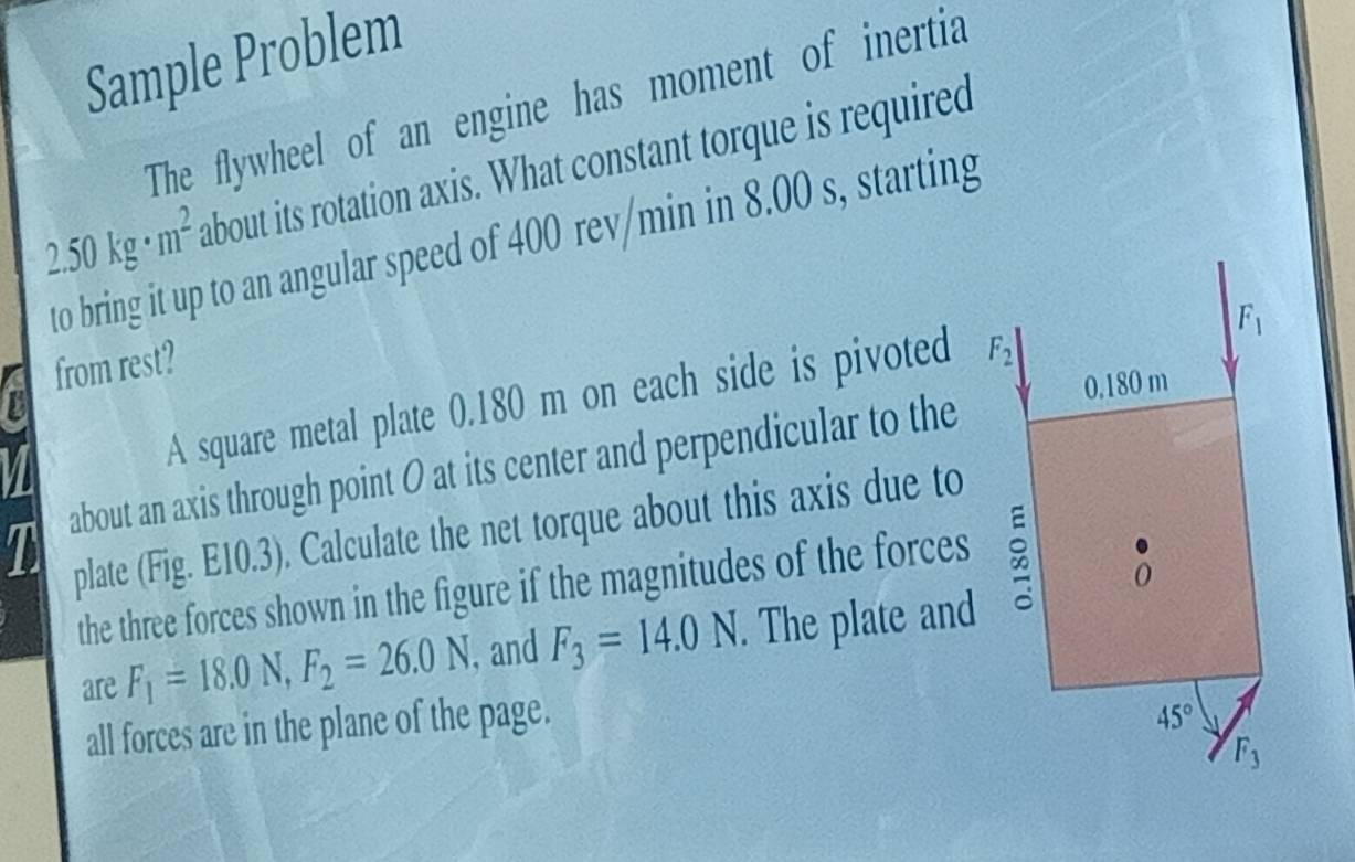 Sample Problem
The flywheel of an engine has moment of inertia
2.50kg· m^2 about its rotation axis. What constant torque is required
to bring it up to an angular speed of 400 rev/min in 8.00 s, starting
from rest?
A square metal plate 0.180 m on each side is pivoted 
about an axis through point O at its center and perpendicular to the
plate (Fig. E10.3). Calculate the net torque about this axis due to
the three forces shown in the figure if the magnitudes of the forces 
are F_1=18.0N,F_2=26.0N , and F_3=14.0N. The plate and
all forces are in the plane of the page.