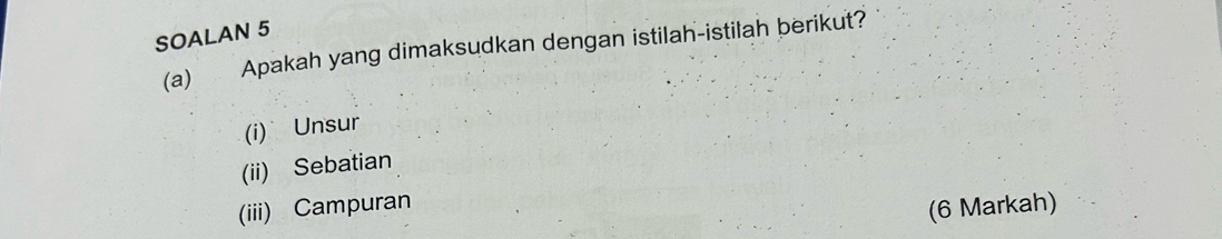 SOALAN 5 
(a) Apakah yang dimaksudkan dengan istilah-istilah berikut? 
(i) Unsur 
(ii) Sebatian 
(iii) Campuran 
(6 Markah)