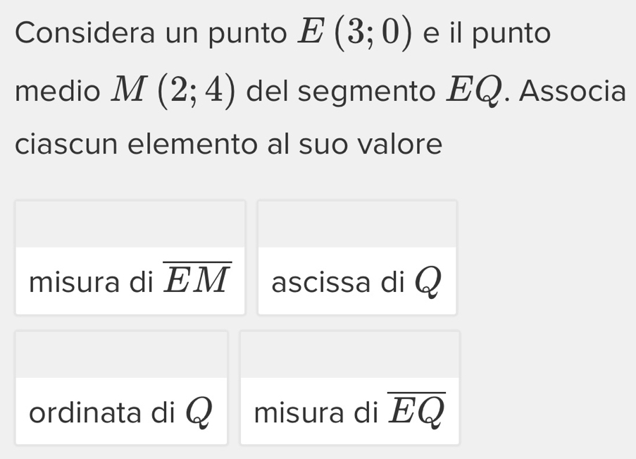 Considera un punto E(3;0) e il punto 
medio M(2;4) del segmento EQ. Associa 
ciascun elemento al suo valore 
misura di overline EM ascissa di Q
ordinata di misura di overline EQ