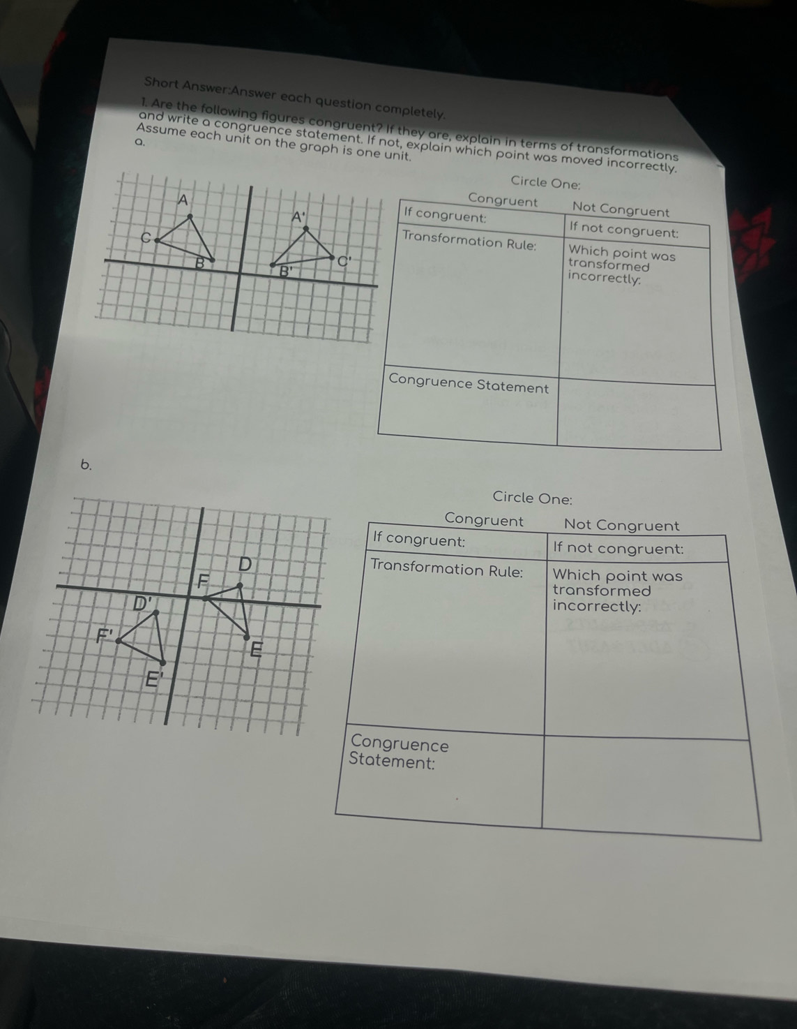 Short Answer:Answer each question completely.
1. Are the following figures congruent? If they are, explain in terms of transformations
Q.
and write a congruence statement. If not, explain which point was moved incorrectly.
Assume each unit on the graph is one unit.
Circle One:
Congruent Not Congruent
If congruent: If not congruent:
Transformation Rule: Which point was
transformed
incorrectly:
Congruence Statement
b.
Circle One:
Congruent Not Congruent
If congruent: If not congruent:
Transformation Rule:
D Which point was
F
transformed
D'
incorrectly:
F'
E
E'
Congruence
Statement: