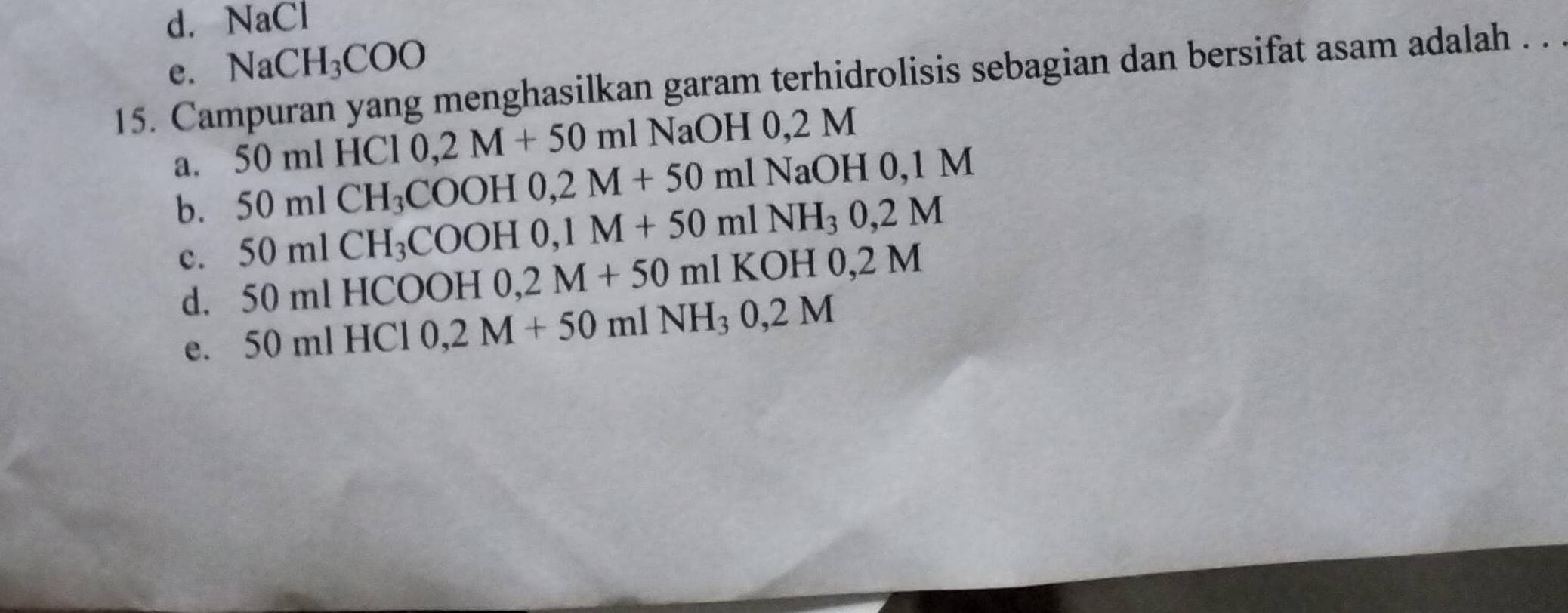 d. NaCl
e. NaCH_3COO
15. Campuran yang menghasilkan garam terhidrolisis sebagian dan bersifat asam adalah . . .
0,2M+50ml l NaOH 0,2 M
a. 50mlCH_3COOH0, 2M+50mlNaOH0, 1M 5( 0 ml HCI
b. 50mlCH_3COOH0, 1M+50mlNH_30,2M 2M
c.
d. 50 ml HCOOH 0,2M+50ml KO H 0,
e. 50 ml HCl 0,2M+50mlNH_30,2M