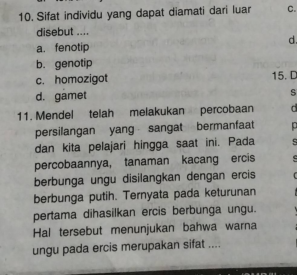 Sifat individu yang dapat diamati dari luar C.
disebut ....
d.
a. fenotip
b. genotip
c. homozigot 15. D
d. gamet
s
11. Mendel telah melakukan percobaan d
persilangan yang sangat bermanfaat
p
dan kita pelajari hingga saat ini. Pada
s
percobaannya, tanaman kacang ercis
s
berbunga ungu disilangkan dengan ercis
berbunga putih. Ternyata pada keturunan
pertama dihasilkan ercis berbunga ungu.
Hal tersebut menunjukan bahwa warna
ungu pada ercis merupakan sifat ....