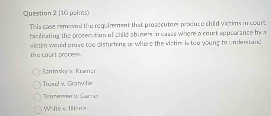 This case removed the requirement that prosecutors produce child victims in court,
facilitating the prosecution of child abusers in cases where a court appearance by a
victim would prove too disturbing or where the victim is too young to understand
the court process.
Santosky v. Kramer
Troxel v. Granville
Tennessee v. Garner
White v. Illinois