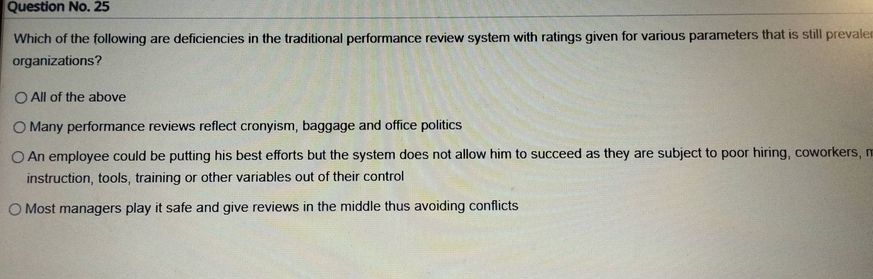 Question No. 25
Which of the following are deficiencies in the traditional performance review system with ratings given for various parameters that is still prevale
organizations?
All of the above
Many performance reviews reflect cronyism, baggage and office politics
An employee could be putting his best efforts but the system does not allow him to succeed as they are subject to poor hiring, coworkers, r
instruction, tools, training or other variables out of their control
Most managers play it safe and give reviews in the middle thus avoiding conflicts