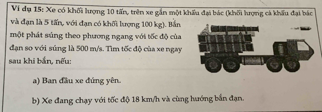 Ví dụ 15: Xe có khối lượng 10 tấn, trên xe gắn một khẩu đại bác (khối lượng cả khẩu đại bác 
và đạn là 5 tấn, với đạn có khối lượng 100 kg). Bắn 
một phát súng theo phương ngang với tốc độ của 
đạn so với súng là 500 m/s. Tìm tốc độ của xe ngay 
sau khi bắn, nếu: 
a) Ban đầu xe đứng yên. 
b) Xe đang chạy với tốc độ 18 km/h và cùng hướng bắn đạn.