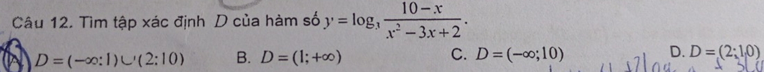 Tìm tập xác định D của hàm số y=log _3 (10-x)/x^2-3x+2 .
D=(-∈fty :1)∪ (2:10) B. D=(1;+∈fty ) C. D=(-∈fty ;10) D. D=(2;1,0)