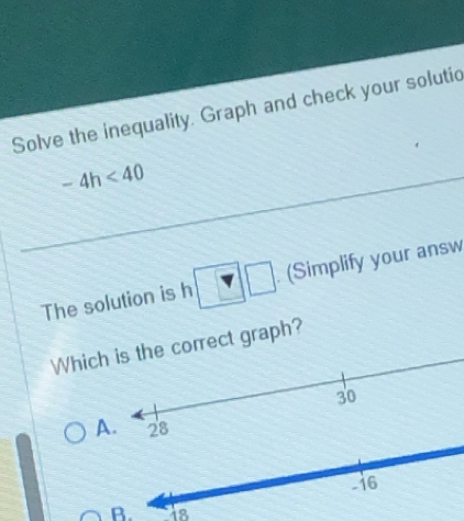 Solve the inequality. Graph and check your solutic
-4h<40</tex> 
The solution is h □ □ (Simplify your answ 
Whiccorrect graph? 
A 
B. `is