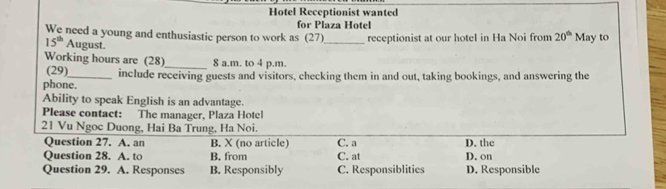 Hotel Receptionist wanted
for Plaza Hotel
We need a young and enthusiastic person to work as (27)_ receptionist at our hotel in Ha Noi from 20^(th) May to
15^(th) August.
Working hours are (28)_ 8 a.m. to 4 p.m.
(29)_ include receiving guests and visitors, checking them in and out, taking bookings, and answering the
phone.
Ability to speak English is an advantage.
Please contact: The manager, Plaza Hotel
21 Vu Ngoc Duong, Hai Ba Trung, Ha Noi.
Question 27. A. an B. X (no article) C. a D. the
Question 28. A. to B. from C. at D. on
Question 29. A. Responses B. Responsibly C. Responsiblities D. Responsible