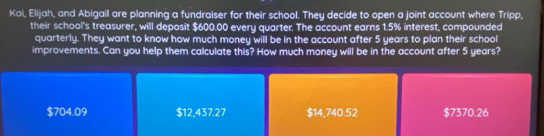 Kai, Elijah, and Abigail are planning a fundraiser for their school. They decide to open a joint account where Tripp,
their school's treasurer, will deposit $600.00 every quarter. The account earns 1.5% interest, compounded
quarterly. They want to know how much money will be in the account after 5 years to plan their school
improvements. Can you help them calculate this? How much money will be in the account after 5 years?
$704.09 $12,437.27 $14,740.52 $7370.26