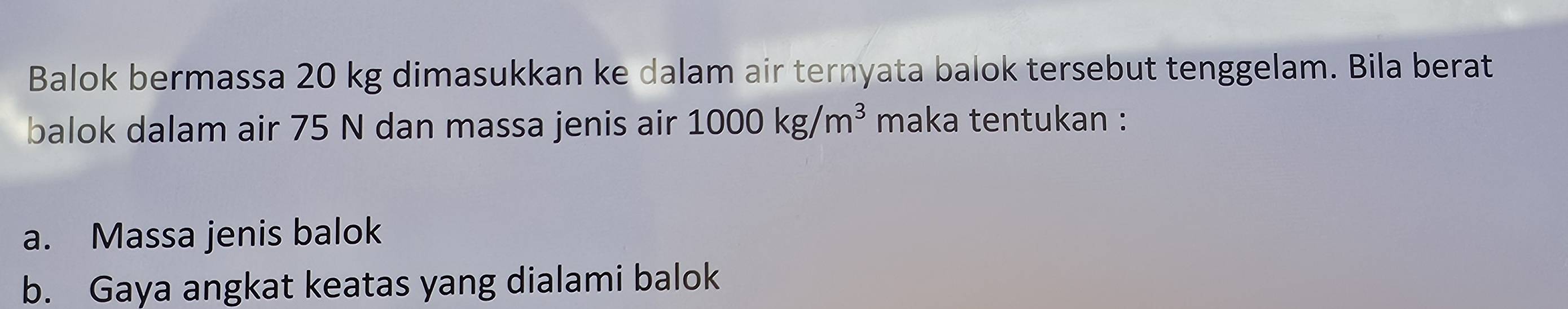 Balok bermassa 20 kg dimasukkan ke dalam air ternyata balok tersebut tenggelam. Bila berat 
balok dalam air 75 N dan massa jenis air 1000kg/m^3 maka tentukan : 
a. Massa jenis balok 
b. Gaya angkat keatas yang dialami balok