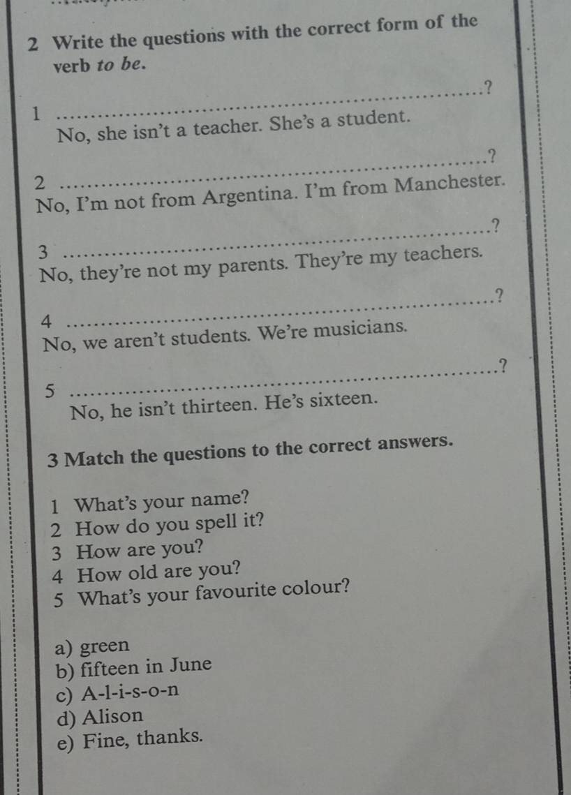 Write the questions with the correct form of the
verb to be.
_.?
1
No, she isn’t a teacher. She's a student.
_?
2
No, I’m not from Argentina. I’m from Manchester.
_?
3
No, they're not my parents. They're my teachers.
_
?
4
No, we aren’t students. We’re musicians.
_?
5
No, he isn't thirteen. He's sixteen.
3 Match the questions to the correct answers.
1 What's your name?
2 How do you spell it?
3 How are you?
4 How old are you?
5 What’s your favourite colour?
a) green
b) fifteen in June
c) A-l-i-s-o-n
d) Alison
e) Fine, thanks.