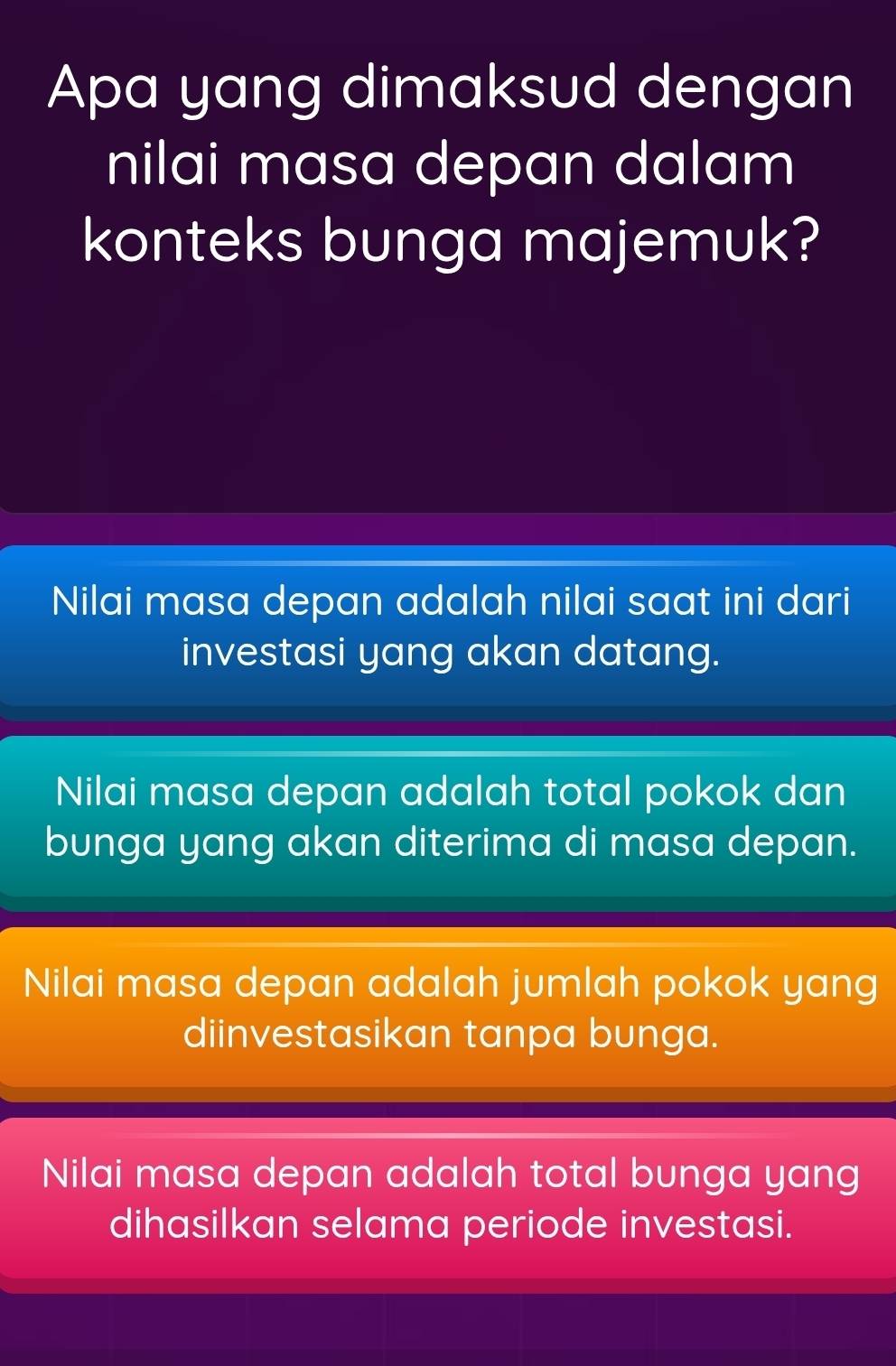 Apa yang dimaksud dengan
nilai masa depan dalam
konteks bunga majemuk?
Nilai masa depan adalah nilai saat ini dari
investasi yang akan datang.
Nilai masa depan adalah total pokok dan
bunga yang akan diterima di masa depan.
Nilai masa depan adalah jumlah pokok yang
diinvestasikan tanpa bunga.
Nilai masa depan adalah total bunga yang
dihasilkan selama periode investasi.