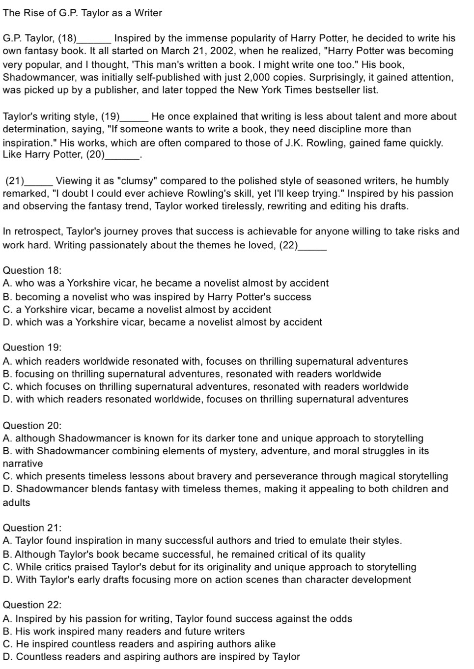 The Rise of G.P. Taylor as a Writer
G.P. Taylor, (18)_ Inspired by the immense popularity of Harry Potter, he decided to write his
own fantasy book. It all started on March 21, 2002, when he realized, "Harry Potter was becoming
very popular, and I thought, 'This man's written a book. I might write one too." His book,
Shadowmancer, was initially self-published with just 2,000 copies. Surprisingly, it gained attention,
was picked up by a publisher, and later topped the New York Times bestseller list.
Taylor's writing style, (19)_ He once explained that writing is less about talent and more about
determination, saying, "If someone wants to write a book, they need discipline more than
inspiration." His works, which are often compared to those of J.K. Rowling, gained fame quickly.
Like Harry Potter, (20)_
(21)_ Viewing it as "clumsy" compared to the polished style of seasoned writers, he humbly
remarked, "I doubt I could ever achieve Rowling's skill, yet I'll keep trying." Inspired by his passion
and observing the fantasy trend, Taylor worked tirelessly, rewriting and editing his drafts.
In retrospect, Taylor's journey proves that success is achievable for anyone willing to take risks and
work hard. Writing passionately about the themes he loved, (22)_
Question 18:
A. who was a Yorkshire vicar, he became a novelist almost by accident
B. becoming a novelist who was inspired by Harry Potter's success
C. a Yorkshire vicar, became a novelist almost by accident
D. which was a Yorkshire vicar, became a novelist almost by accident
Question 19:
A. which readers worldwide resonated with, focuses on thrilling supernatural adventures
B. focusing on thrilling supernatural adventures, resonated with readers worldwide
C. which focuses on thrilling supernatural adventures, resonated with readers worldwide
D. with which readers resonated worldwide, focuses on thrilling supernatural adventures
Question 20:
A. although Shadowmancer is known for its darker tone and unique approach to storytelling
B. with Shadowmancer combining elements of mystery, adventure, and moral struggles in its
narrative
C. which presents timeless lessons about bravery and perseverance through magical storytelling
D. Shadowmancer blends fantasy with timeless themes, making it appealing to both children and
adults
Question 21:
A. Taylor found inspiration in many successful authors and tried to emulate their styles.
B. Although Taylor's book became successful, he remained critical of its quality
C. While critics praised Taylor's debut for its originality and unique approach to storytelling
D. With Taylor's early drafts focusing more on action scenes than character development
Question 22:
A. Inspired by his passion for writing, Taylor found success against the odds
B. His work inspired many readers and future writers
C. He inspired countless readers and aspiring authors alike
D. Countless readers and aspiring authors are inspired by Taylor
