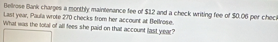 Bellrose Bank charges a monthly maintenance fee of $12 and a check writing fee of $0.06 per check 
Last year, Paula wrote 270 checks from her account at Bellrose. 
What was the total of all fees she paid on that account last year?