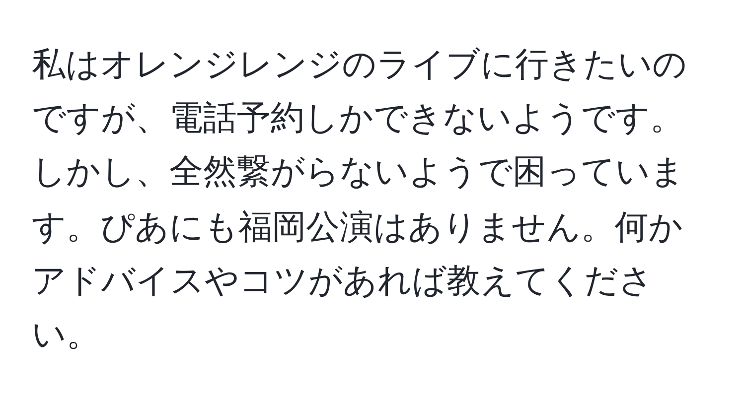 私はオレンジレンジのライブに行きたいのですが、電話予約しかできないようです。しかし、全然繋がらないようで困っています。ぴあにも福岡公演はありません。何かアドバイスやコツがあれば教えてください。