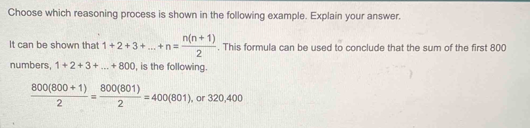 Choose which reasoning process is shown in the following example. Explain your answer.
It can be shown that 1+2+3+...+n= (n(n+1))/2 . This formula can be used to conclude that the sum of the first 800
numbers, 1+2+3+...+800 , is the following.
 (800(800+1))/2 = 800(801)/2 =400(801) , or 320,400