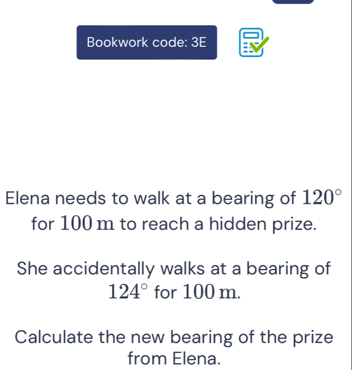 Bookwork code: 3E 
Elena needs to walk at a bearing of 120°
for 100 m to reach a hidden prize. 
She accidentally walks at a bearing of
124° for 100 m. 
Calculate the new bearing of the prize 
from Elena.