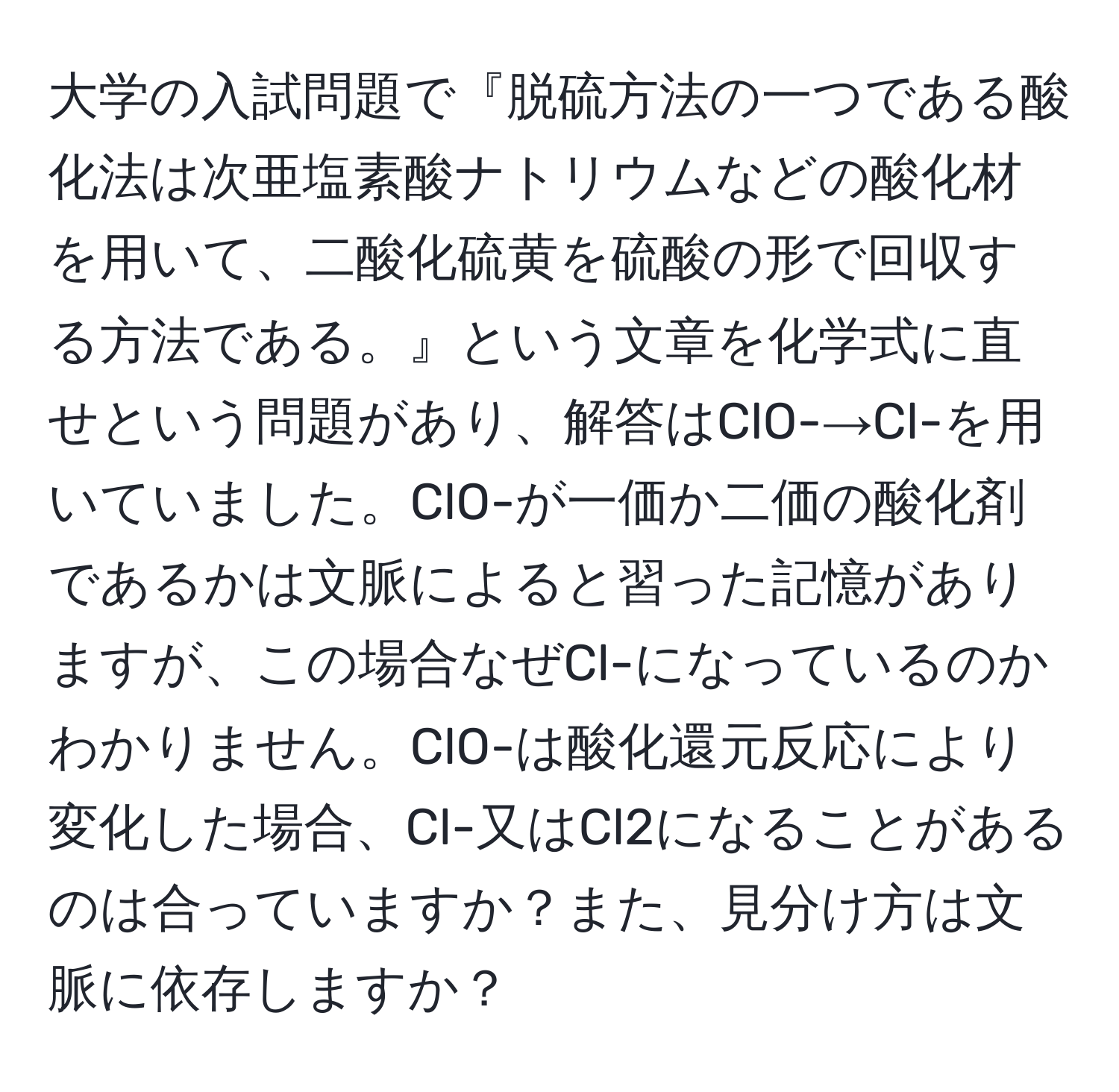 大学の入試問題で『脱硫方法の一つである酸化法は次亜塩素酸ナトリウムなどの酸化材を用いて、二酸化硫黄を硫酸の形で回収する方法である。』という文章を化学式に直せという問題があり、解答はClO-→Cl-を用いていました。ClO-が一価か二価の酸化剤であるかは文脈によると習った記憶がありますが、この場合なぜCl-になっているのかわかりません。ClO-は酸化還元反応により変化した場合、Cl-又はCl2になることがあるのは合っていますか？また、見分け方は文脈に依存しますか？