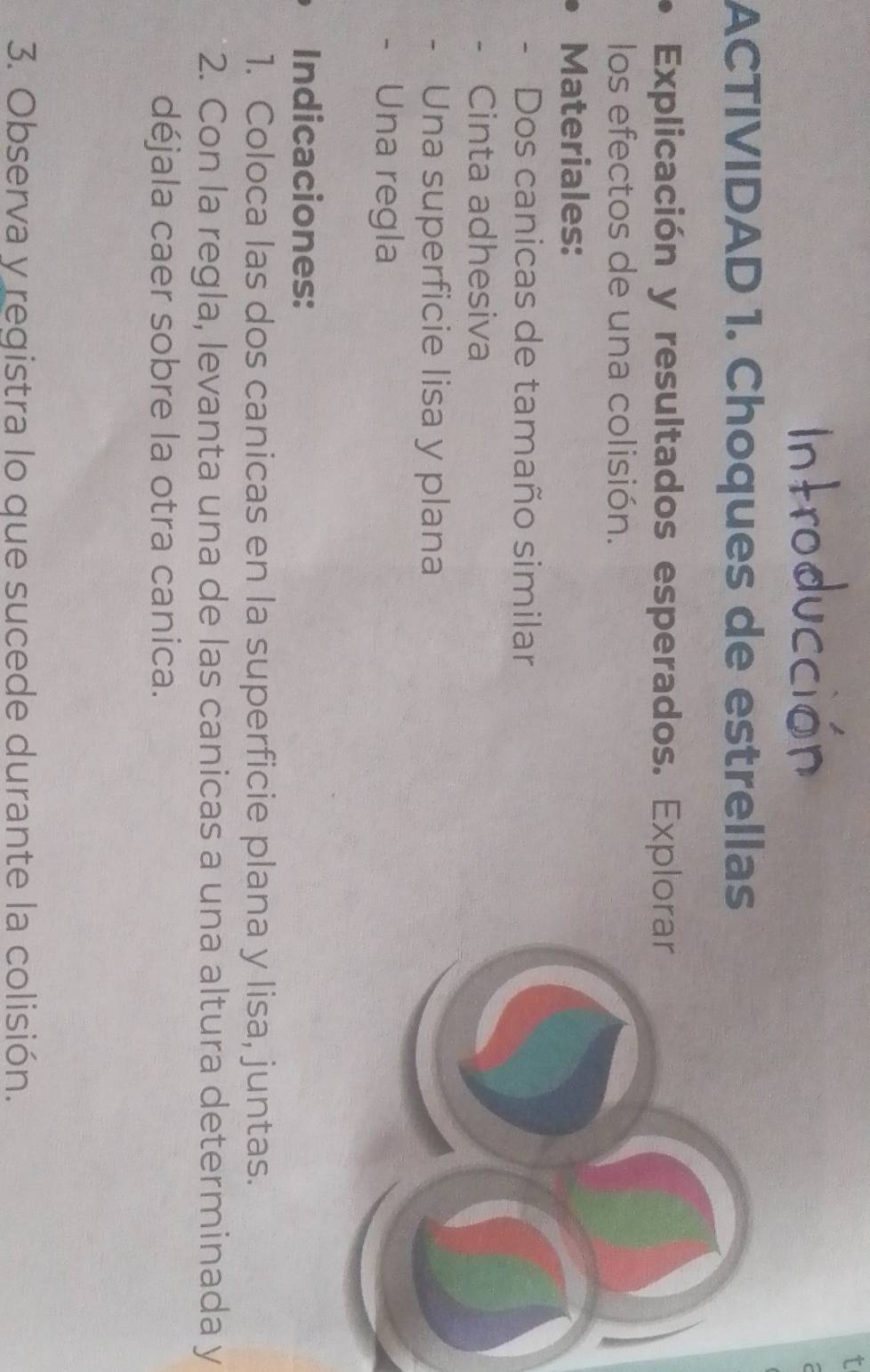 ACTIVIDAD 1. Choques de estrellas 
Explicación y resultados esperados. Explor 
los efectos de una colisión. 
Materiales: 
- Dos canicas de tamaño similar 
Cinta adhesiva 
Una superficie lisa y plana 
Una regla 
Indicaciones: 
1. Coloca las dos canicas en la superficie plana y lisa, juntas. 
2. Con la regla, levanta una de las canicas a una altura determinada y 
déjala caer sobre la otra canica. 
3. Observa y registra lo que sucede durante la colisión.