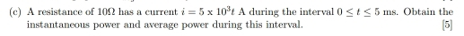 A resistance of 10Ω has a current i=5* 10^3tA during the interval 0≤ t≤ 5ms. Obtain the 
instantaneous power and average power during this interval. [5]