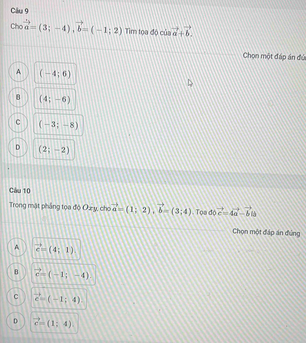 Cho vector a=(3;-4), vector b=(-1;2) Tìm tọa độ c uavector a+vector b. 
Chọn một đáp án đúi
A (-4;6)
B (4;-6)
C (-3;-8)
D (2;-2)
Câu 10
Trong mặt phẳng tọa độ Oxy, cho vector a=(1;2), vector b=(3;4). Tọa độ vector c=4vector a-vector b là
Chọn một đáp án đúng
A. vector c=(4;1).
B vector c=(-1;-4).
C vector c=(-1;4).
D vector c=(1;4).